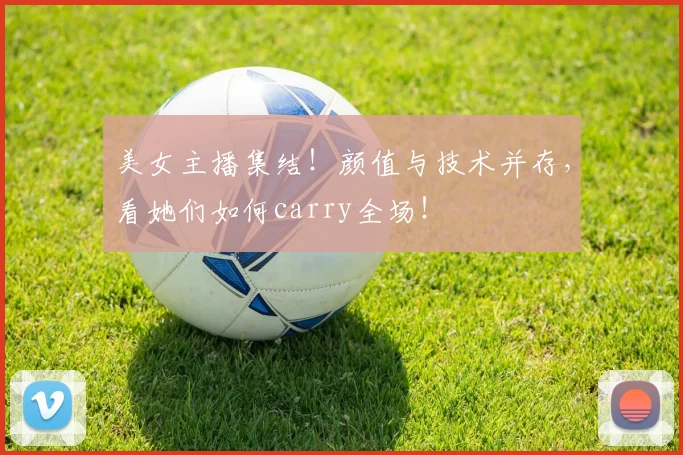 美女主播集结！颜值与技术并存，看她们如何carry全场！