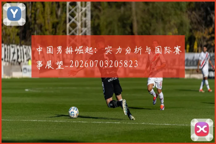中国男排崛起：实力分析与国际赛事展望_20260703205823