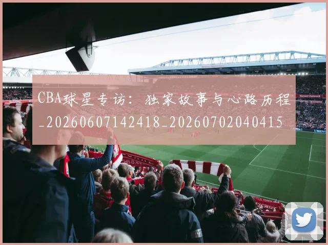 CBA球星专访：独家故事与心路历程_20260607142418_20260702040415