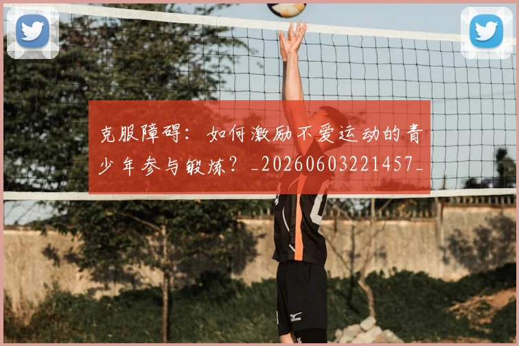 克服障碍：如何激励不爱运动的青少年参与锻炼？_20260603221457_20260707012104