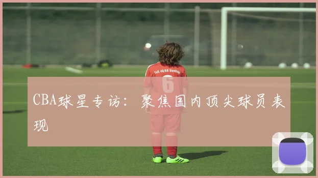 CBA球星专访：聚焦国内顶尖球员表现