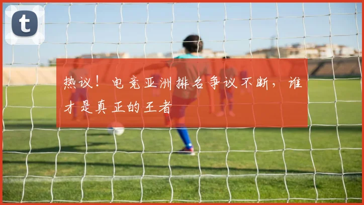 热议！电竞亚洲排名争议不断，谁才是真正的王者