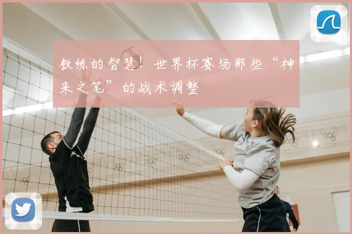 教练的智慧！世界杯赛场那些“神来之笔”的战术调整
