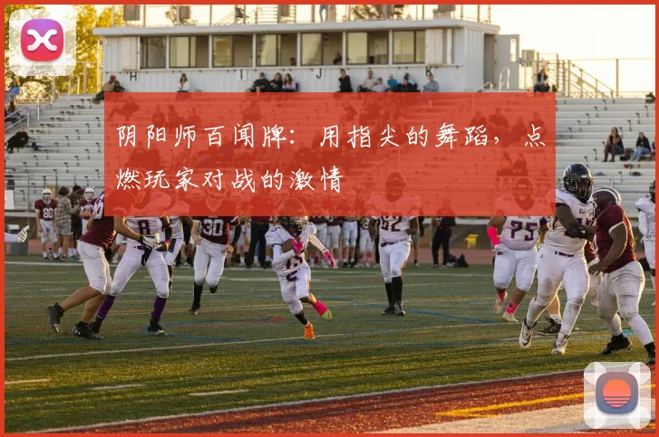 阴阳师百闻牌：用指尖的舞蹈，点燃玩家对战的激情