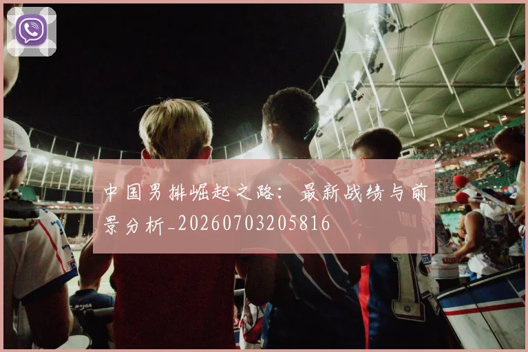 中国男排崛起之路：最新战绩与前景分析_20260703205816