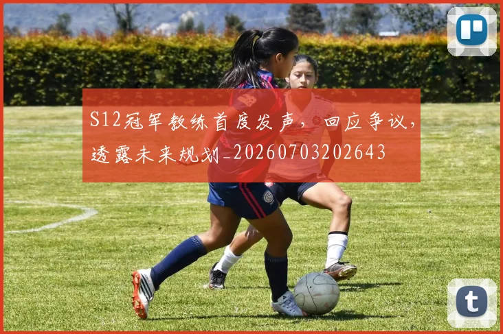 S12冠军教练首度发声，回应争议，透露未来规划_20260703202643