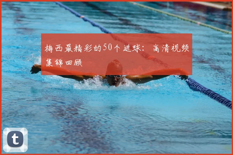 梅西最精彩的50个进球：高清视频集锦回顾