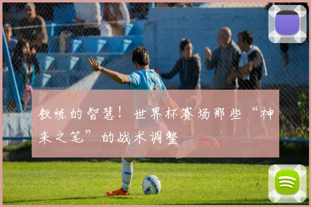 教练的智慧！世界杯赛场那些“神来之笔”的战术调整