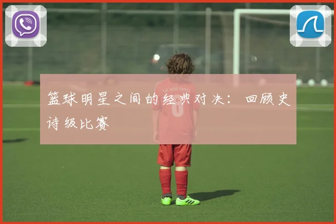 篮球明星之间的经典对决：回顾史诗级比赛